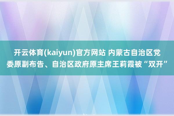开云体育(kaiyun)官方网站 内蒙古自治区党委原副布告、自治区政府原主席王莉霞被“双开”