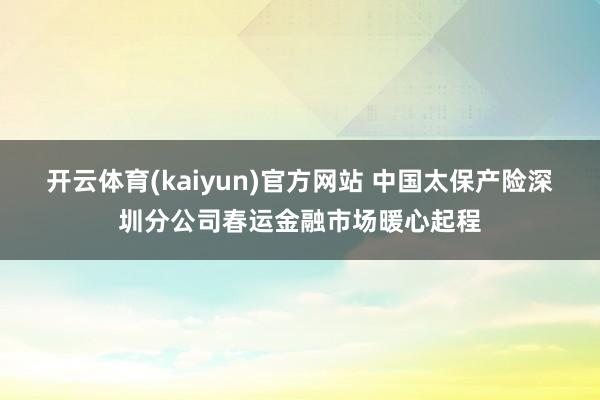 开云体育(kaiyun)官方网站 中国太保产险深圳分公司春运金融市场暖心起程