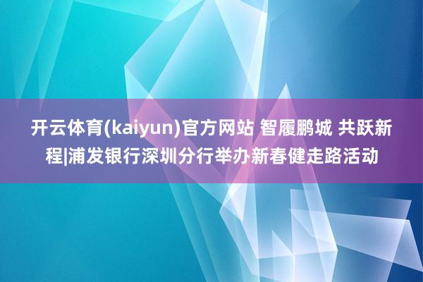 开云体育(kaiyun)官方网站 智履鹏城 共跃新程|浦发银行深圳分行举办新春健走路活动