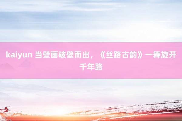 kaiyun 当壁画破壁而出，《丝路古韵》一舞旋开千年路