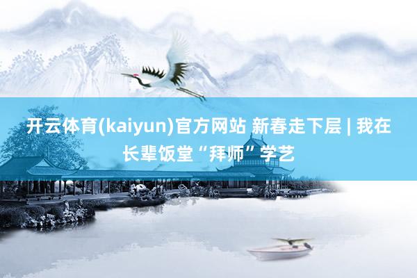 开云体育(kaiyun)官方网站 新春走下层 | 我在长辈饭堂“拜师”学艺