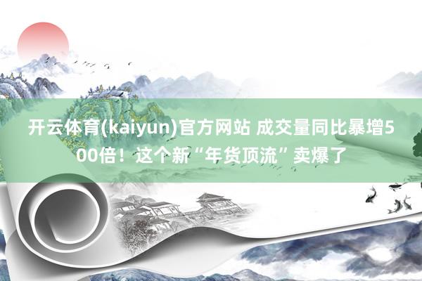 开云体育(kaiyun)官方网站 成交量同比暴增500倍！这个新“年货顶流”卖爆了
