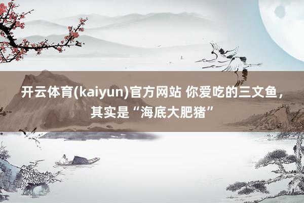 开云体育(kaiyun)官方网站 你爱吃的三文鱼，其实是“海底大肥猪”