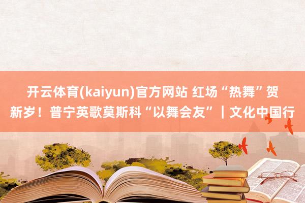 开云体育(kaiyun)官方网站 红场“热舞”贺新岁！普宁英歌莫斯科“以舞会友”｜文化中国行