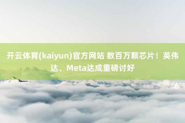 开云体育(kaiyun)官方网站 数百万颗芯片！英伟达、Meta达成重磅讨好