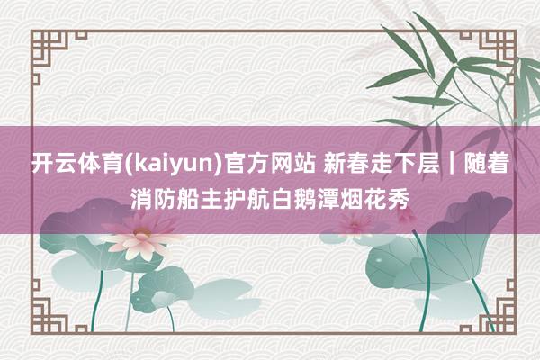 开云体育(kaiyun)官方网站 新春走下层｜随着消防船主护航白鹅潭烟花秀