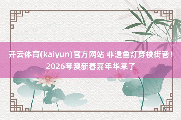 开云体育(kaiyun)官方网站 非遗鱼灯穿梭街巷！2026琴澳新春嘉年华来了