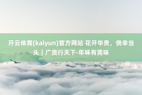 开云体育(kaiyun)官方网站 花开华贵，侥幸当头｜广货行天下·年味有莞味