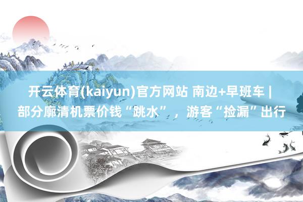 开云体育(kaiyun)官方网站 南边+早班车 | 部分廓清机票价钱“跳水” ，游客“捡漏”出行