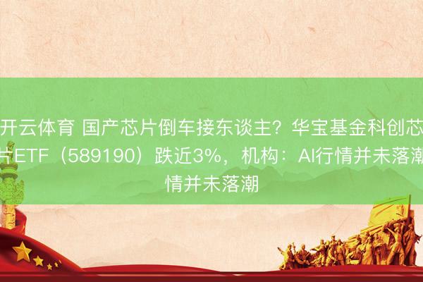 开云体育 国产芯片倒车接东谈主？华宝基金科创芯片ETF（589190）跌近3%，机构：AI行情并未落潮