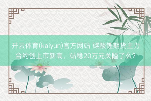 开云体育(kaiyun)官方网站 碳酸锂期货主力合约创上市新高，站稳20万元关隘了么？