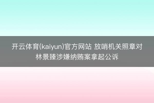 开云体育(kaiyun)官方网站 放哨机关照章对林景臻涉嫌纳贿案拿起公诉