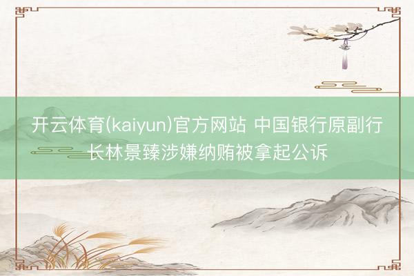 开云体育(kaiyun)官方网站 中国银行原副行长林景臻涉嫌纳贿被拿起公诉