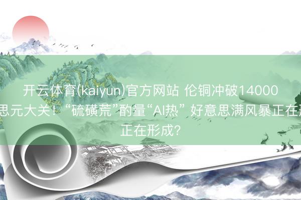 开云体育(kaiyun)官方网站 伦铜冲破14000好意思元大关！“硫磺荒”酌量“AI热” 好意思满风暴正在形成？