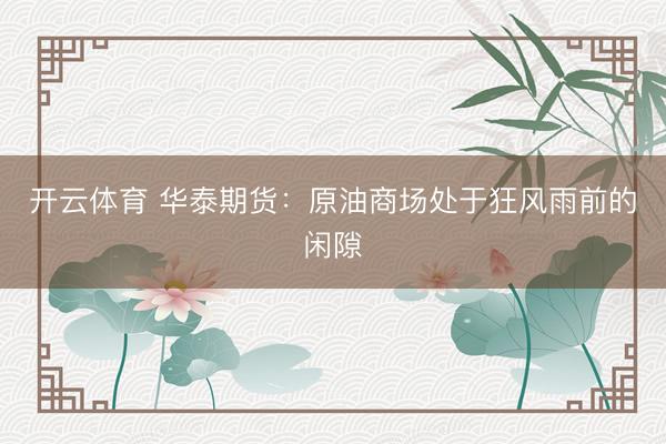 开云体育 华泰期货:原油商场处于狂风雨前的闲隙