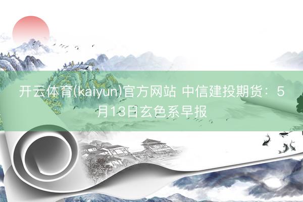 开云体育(kaiyun)官方网站 中信建投期货：5月13日玄色系早报