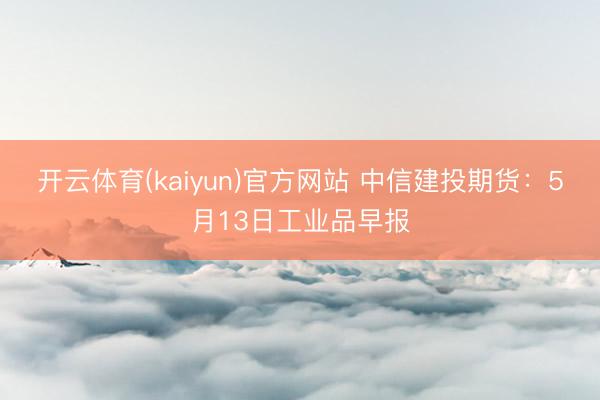 开云体育(kaiyun)官方网站 中信建投期货：5月13日工业品早报