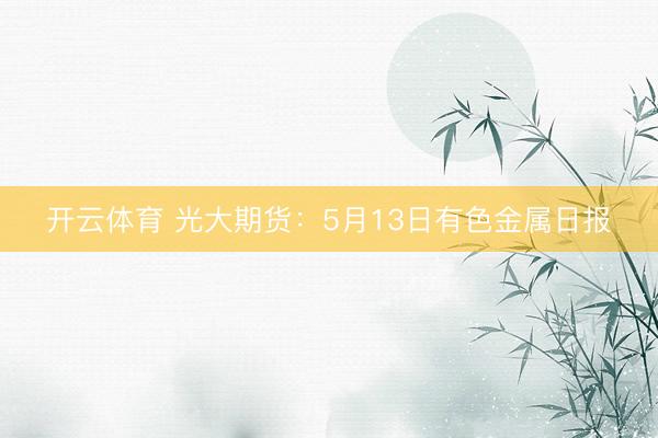 开云体育 光大期货:5月13日有色金属日报