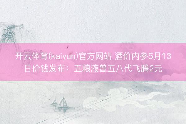 开云体育(kaiyun)官方网站 酒价内参5月13日价钱发布：五粮液普五八代飞腾2元