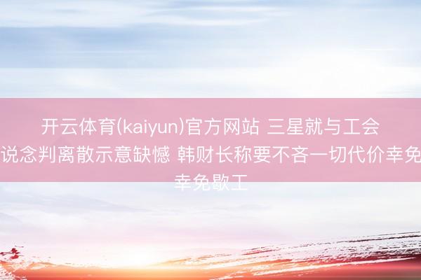 开云体育(kaiyun)官方网站 三星就与工会奖金说念判离散示意缺憾 韩财长称要不吝一切代价幸免歇工