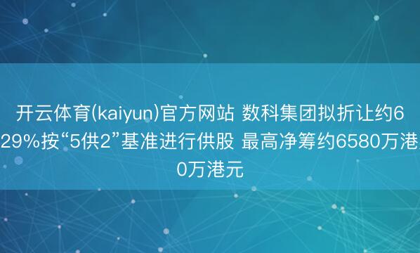 开云体育(kaiyun)官方网站 数科集团拟折让约64.29%按“5供2”基准进行供股 最高净筹约6580万港元