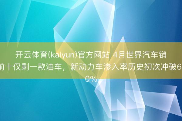 开云体育(kaiyun)官方网站 4月世界汽车销量前十仅剩一款油车，新动力车渗入率历史初次冲破60%