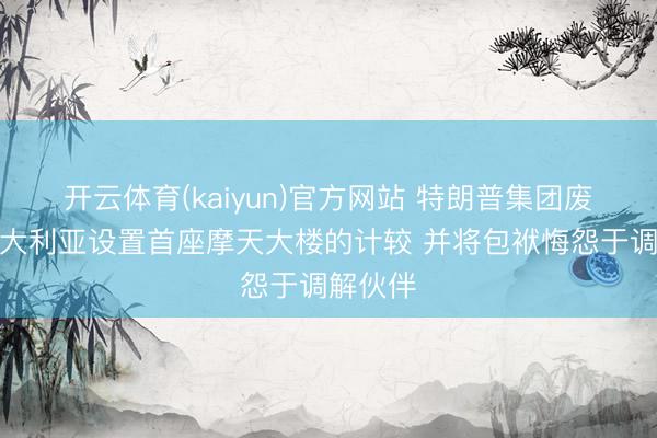 开云体育(kaiyun)官方网站 特朗普集团废弃在澳大利亚设置首座摩天大楼的计较 并将包袱悔怨于调解伙伴