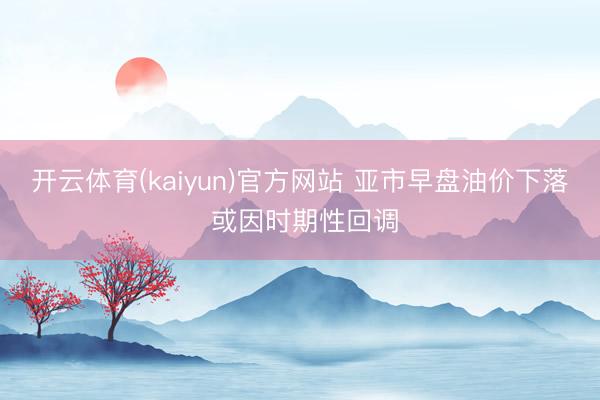 开云体育(kaiyun)官方网站 亚市早盘油价下落 或因时期性回调