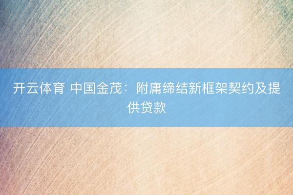 开云体育 中国金茂：附庸缔结新框架契约及提供贷款