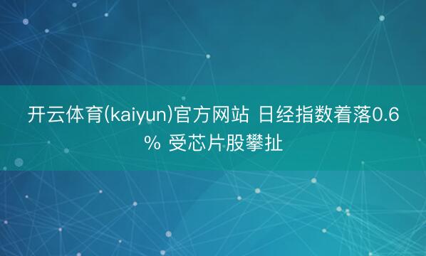 开云体育(kaiyun)官方网站 日经指数着落0.6% 受芯片股攀扯