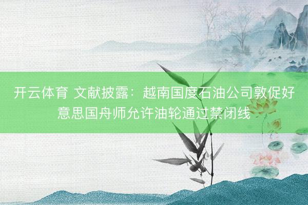 开云体育 文献披露：越南国度石油公司敦促好意思国舟师允许油轮通过禁闭线