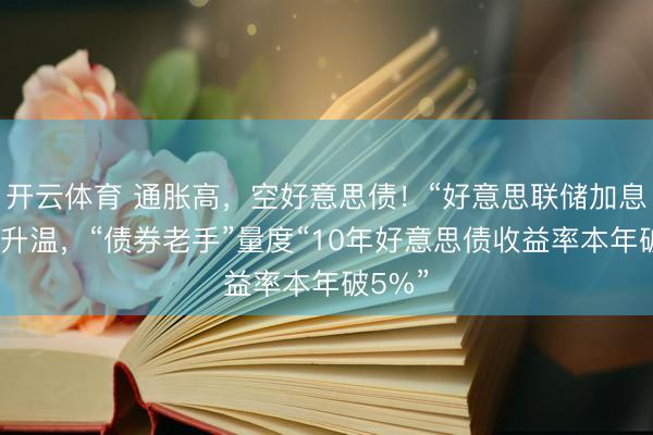 开云体育 通胀高，空好意思债！“好意思联储加息”预期升温，“债券老手”量度“10年好意思债收益率本年破5%”
