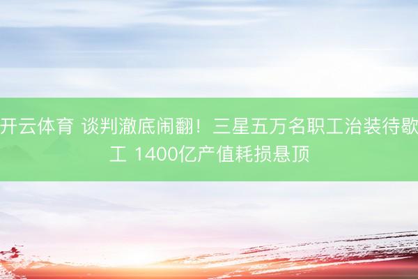开云体育 谈判澈底闹翻！三星五万名职工治装待歇工 1400亿产值耗损悬顶