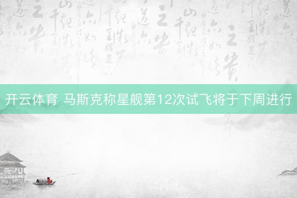 开云体育 马斯克称星舰第12次试飞将于下周进行