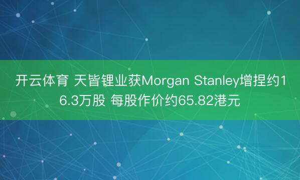 开云体育 天皆锂业获Morgan Stanley增捏约16.3万股 每股作价约65.82港元