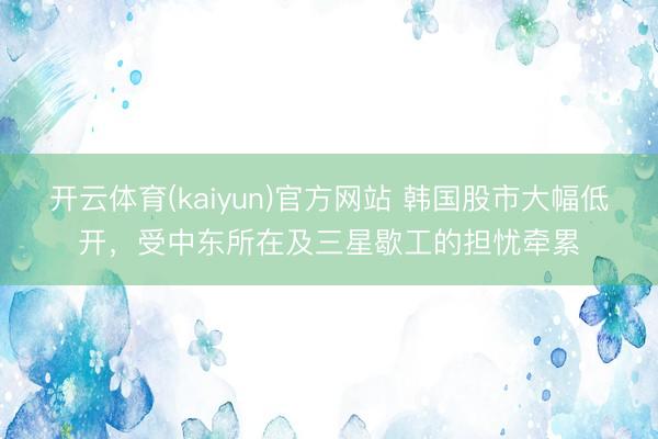 开云体育(kaiyun)官方网站 韩国股市大幅低开，受中东所在及三星歇工的担忧牵累