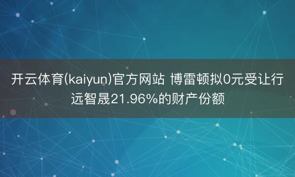 开云体育(kaiyun)官方网站 博雷顿拟0元受让行远智晟21.96%的财产份额