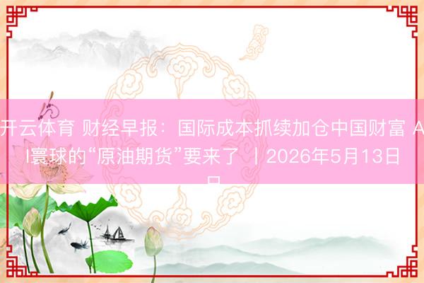 开云体育 财经早报：国际成本抓续加仓中国财富 AI寰球的“原油期货”要来了 丨2026年5月13日