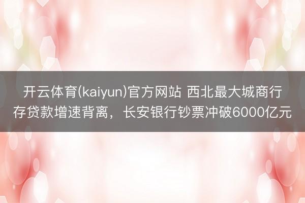 开云体育(kaiyun)官方网站 西北最大城商行存贷款增速背离，长安银行钞票冲破6000亿元