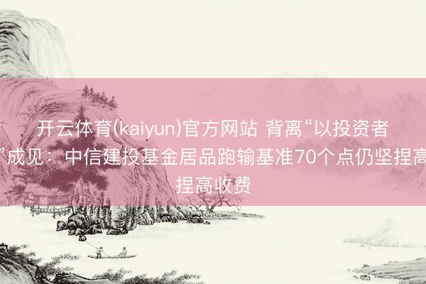 开云体育(kaiyun)官方网站 背离“以投资者为本”成见：中信建投基金居品跑输基准70个点仍坚捏高收费