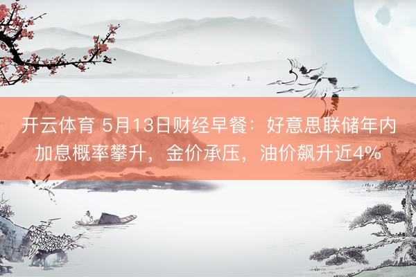 开云体育 5月13日财经早餐：好意思联储年内加息概率攀升，金价承压，油价飙升近4%