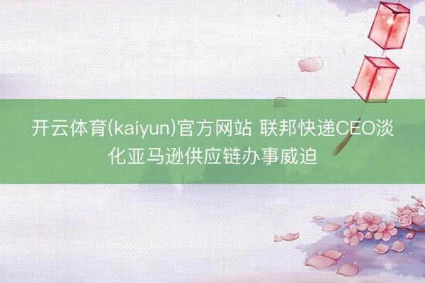 开云体育(kaiyun)官方网站 联邦快递CEO淡化亚马逊供应链办事威迫