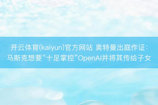 开云体育(kaiyun)官方网站 奥特曼出庭作证：马斯克想要“十足掌控”OpenAI并将其传给子女