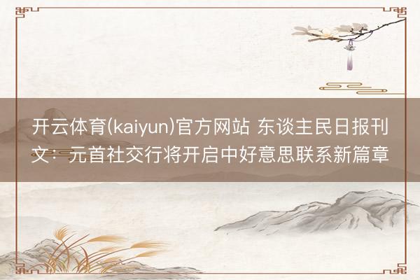 开云体育(kaiyun)官方网站 东谈主民日报刊文：元首社交行将开启中好意思联系新篇章