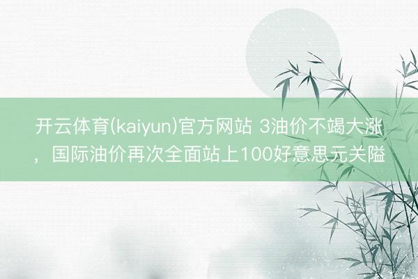 开云体育(kaiyun)官方网站 3油价不竭大涨，国际油价再次全面站上100好意思元关隘
