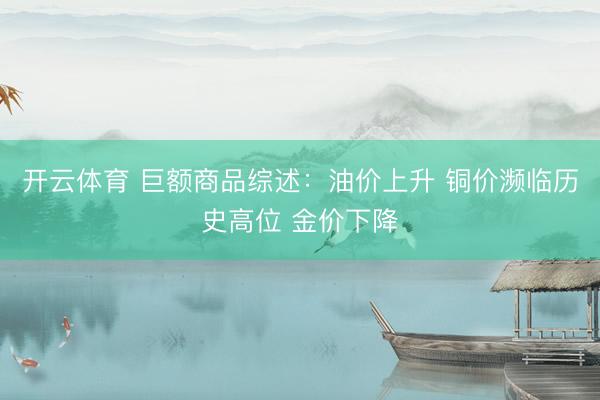 开云体育 巨额商品综述：油价上升 铜价濒临历史高位 金价下降
