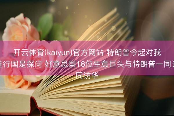 开云体育(kaiyun)官方网站 特朗普今起对我国进行国是探问 好意思国16位生意巨头与特朗普一同访华