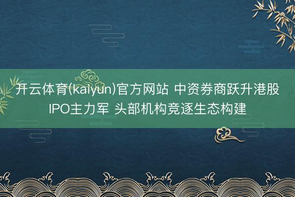 开云体育(kaiyun)官方网站 中资券商跃升港股IPO主力军 头部机构竞逐生态构建