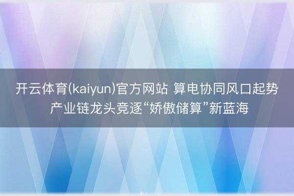 开云体育(kaiyun)官方网站 算电协同风口起势 产业链龙头竞逐“娇傲储算”新蓝海