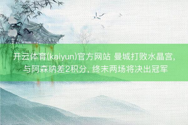 开云体育(kaiyun)官方网站 曼城打败水晶宫， 与阿森纳差2积分， 终末两场将决出冠军